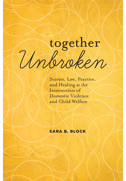 Together Unbroken: Stories, Law, Practice, and Healing at the Intersection of Domestic Violence and Child Welfare - Sara B Block
